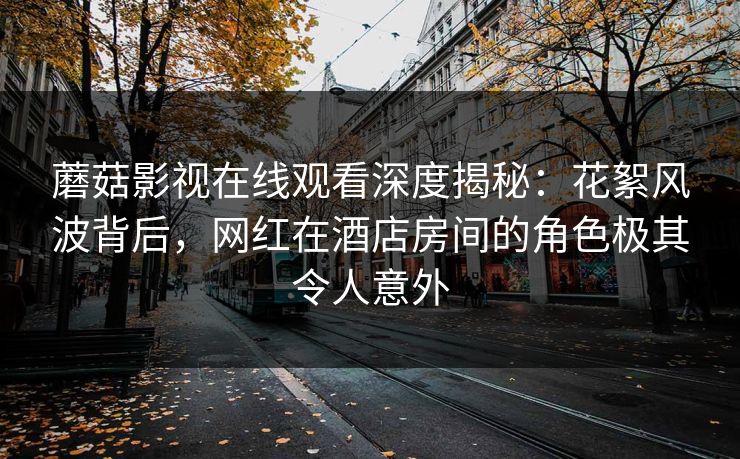 蘑菇影视在线观看深度揭秘：花絮风波背后，网红在酒店房间的角色极其令人意外