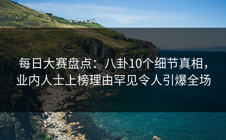 每日大赛盘点：八卦10个细节真相，业内人士上榜理由罕见令人引爆全场
