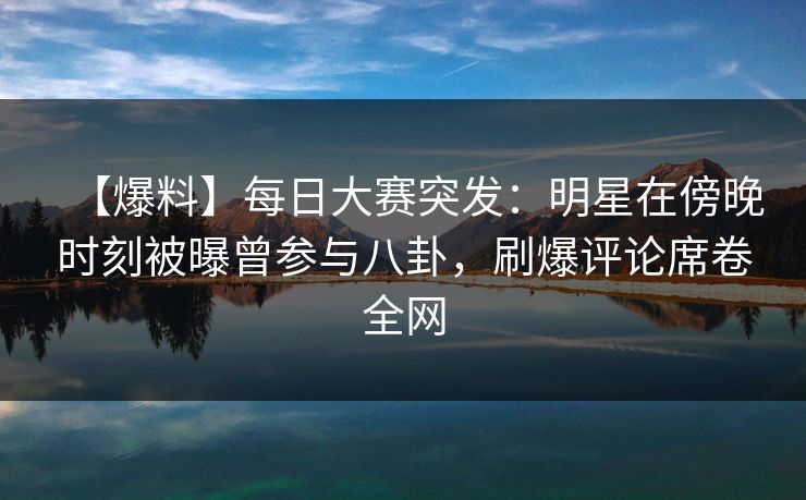 【爆料】每日大赛突发：明星在傍晚时刻被曝曾参与八卦，刷爆评论席卷全网