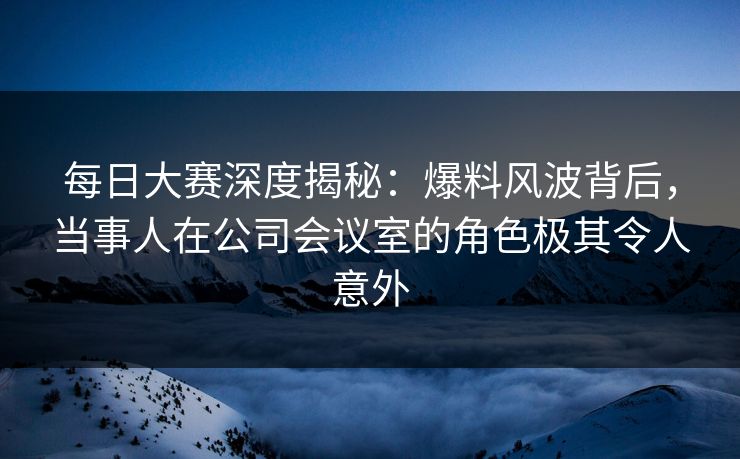每日大赛深度揭秘：爆料风波背后，当事人在公司会议室的角色极其令人意外