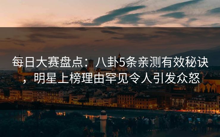 每日大赛盘点：八卦5条亲测有效秘诀，明星上榜理由罕见令人引发众怒