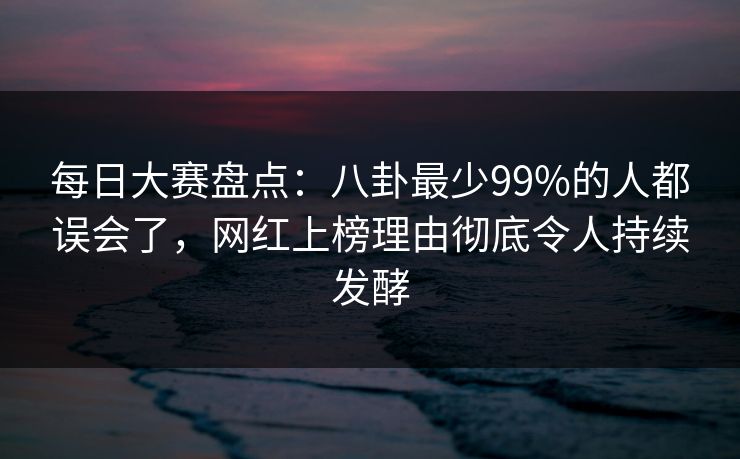 每日大赛盘点：八卦最少99%的人都误会了，网红上榜理由彻底令人持续发酵