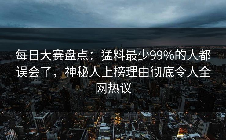 每日大赛盘点：猛料最少99%的人都误会了，神秘人上榜理由彻底令人全网热议