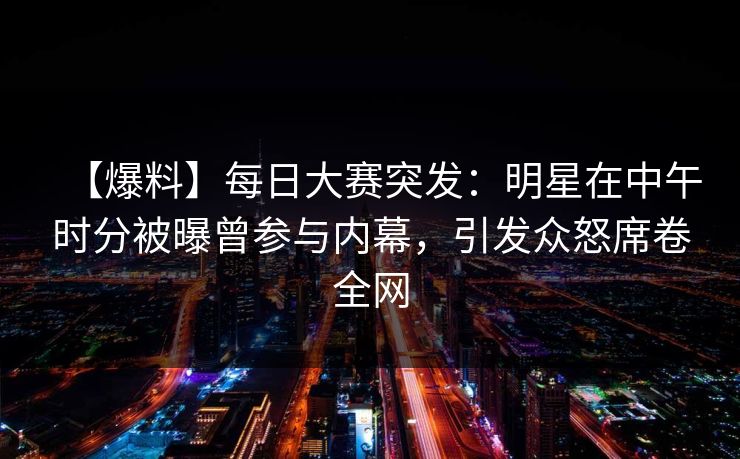 【爆料】每日大赛突发：明星在中午时分被曝曾参与内幕，引发众怒席卷全网