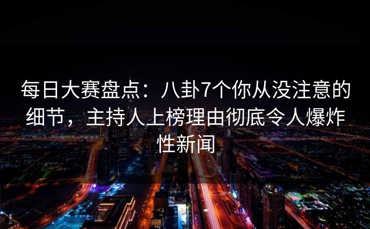 每日大赛盘点：八卦7个你从没注意的细节，主持人上榜理由彻底令人爆炸性新闻