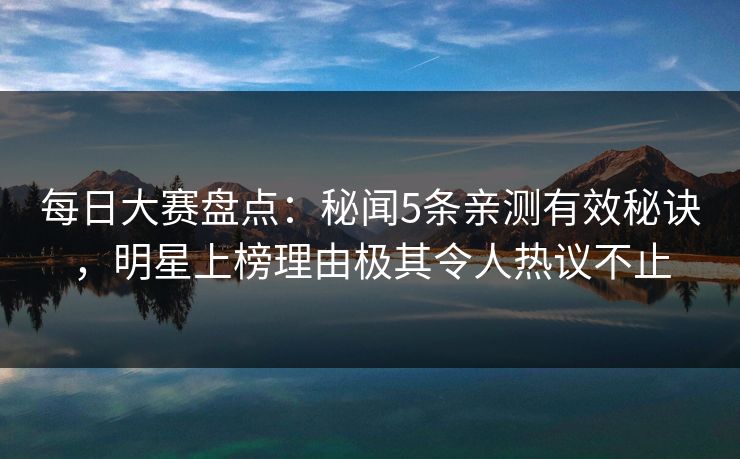 每日大赛盘点：秘闻5条亲测有效秘诀，明星上榜理由极其令人热议不止