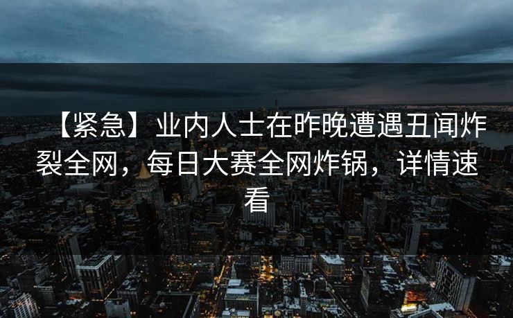 【紧急】业内人士在昨晚遭遇丑闻炸裂全网，每日大赛全网炸锅，详情速看