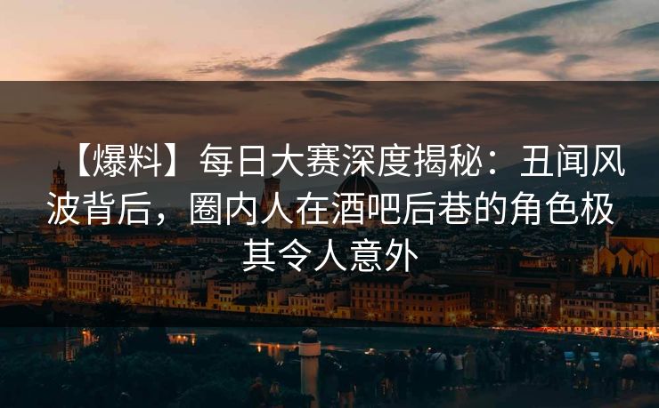 【爆料】每日大赛深度揭秘：丑闻风波背后，圈内人在酒吧后巷的角色极其令人意外