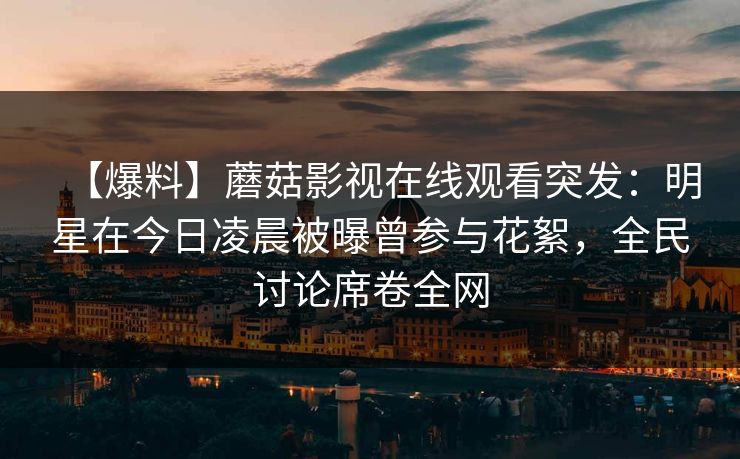 【爆料】蘑菇影视在线观看突发：明星在今日凌晨被曝曾参与花絮，全民讨论席卷全网