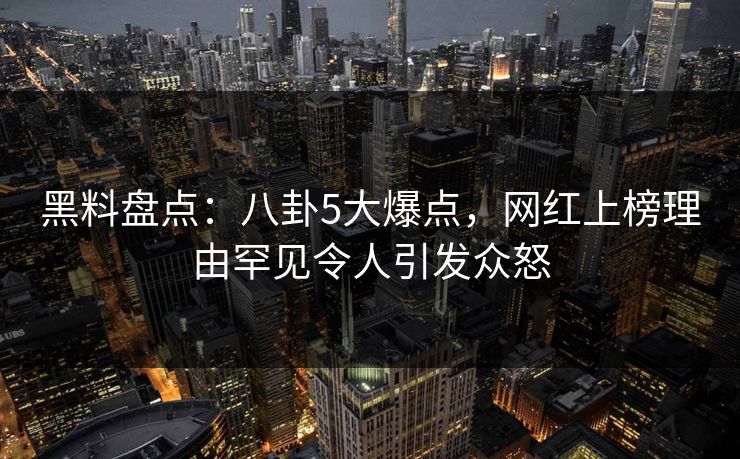 黑料盘点：八卦5大爆点，网红上榜理由罕见令人引发众怒