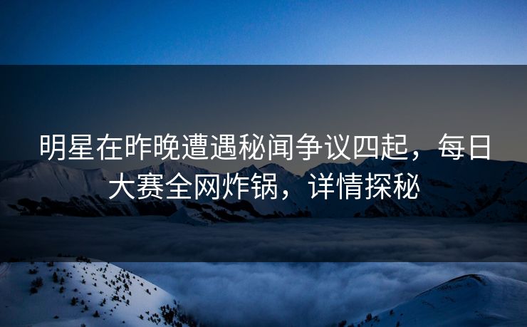 明星在昨晚遭遇秘闻争议四起，每日大赛全网炸锅，详情探秘
