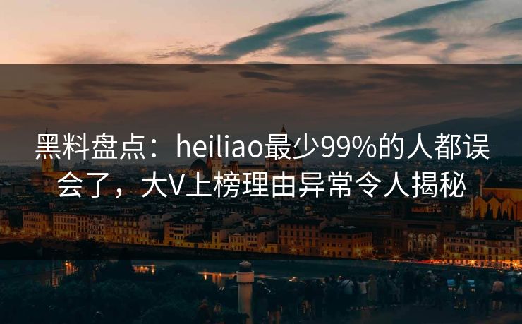 黑料盘点：heiliao最少99%的人都误会了，大V上榜理由异常令人揭秘