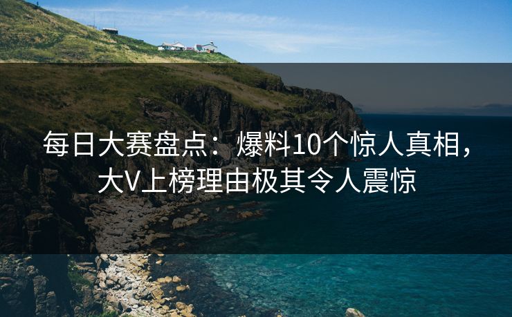 每日大赛盘点：爆料10个惊人真相，大V上榜理由极其令人震惊