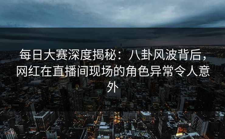 每日大赛深度揭秘：八卦风波背后，网红在直播间现场的角色异常令人意外