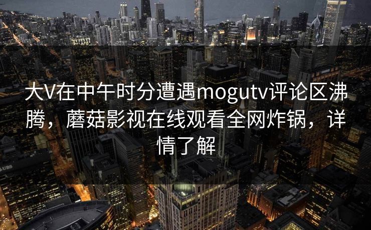 大V在中午时分遭遇mogutv评论区沸腾，蘑菇影视在线观看全网炸锅，详情了解