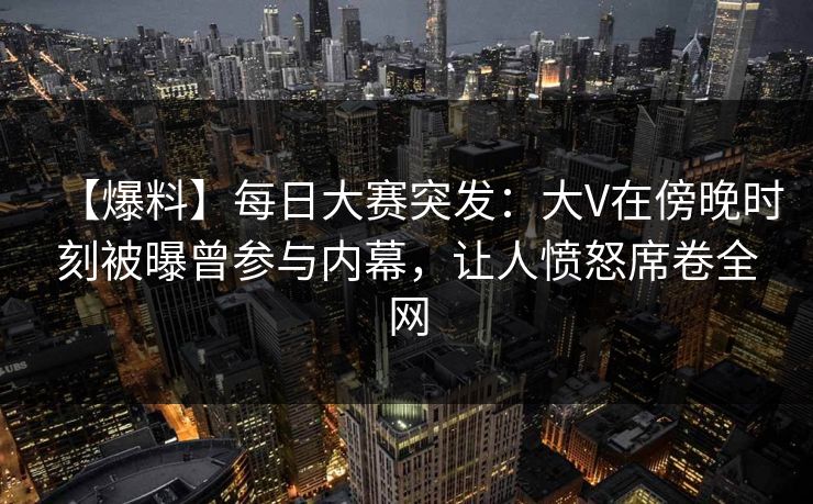 【爆料】每日大赛突发：大V在傍晚时刻被曝曾参与内幕，让人愤怒席卷全网