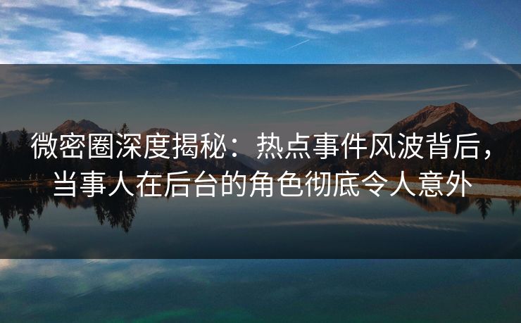 微密圈深度揭秘：热点事件风波背后，当事人在后台的角色彻底令人意外