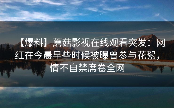 【爆料】蘑菇影视在线观看突发：网红在今晨早些时候被曝曾参与花絮，情不自禁席卷全网