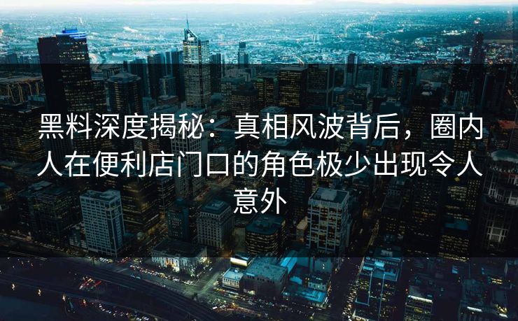 黑料深度揭秘：真相风波背后，圈内人在便利店门口的角色极少出现令人意外