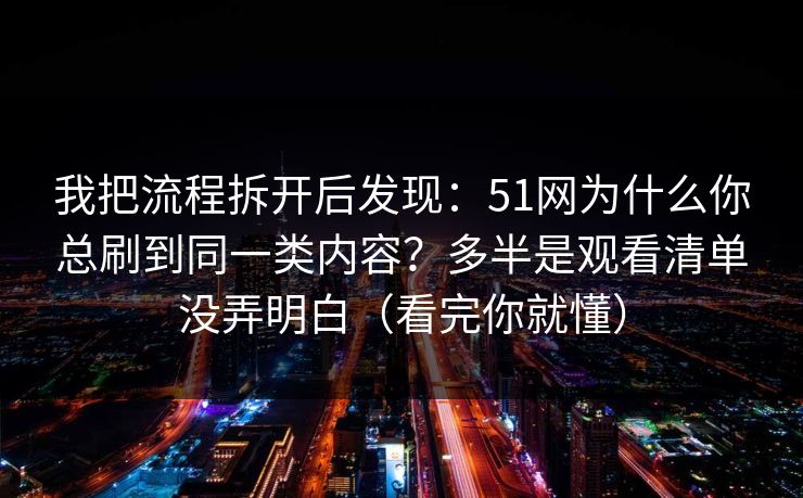 我把流程拆开后发现：51网为什么你总刷到同一类内容？多半是观看清单没弄明白（看完你就懂）